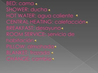BED: camaSHOWER: duchaHOT WATER: agua calienteCENTRAL HEATING: calefacciónBREAKFAST: desayunoROOM SERVICE: servicio de habitaciónPILLOW: almohadaBLANKET: frazadaCHANGE: cambio