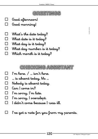 Vocabulary– BASICS / Primary
C.B. Hispania / Bilingual Project120
mjesusra©2011
 Good afternoon!
 Good morning!
 What’s the date today?
 What date is it today?
 What day is it today?
 What day number is it today?
 Which month is it today?
 I’m here. / … isn’t here.
 … is absent today, Ms …
 Nobody is absent today.
 Can I come in?
 I’m sorry, I’m late.
 I’m sorry, I overslept.
 I didn’t come because I was ill.
 I’ve got a note for you from my parents.
 
