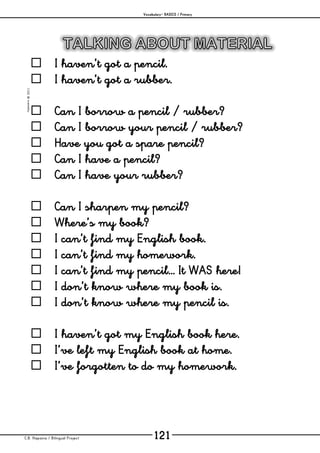 Vocabulary– BASICS / Primary
C.B. Hispania / Bilingual Project 121
mjesusra©2011
 I haven’t got a pencil.
 I haven’t got a rubber.
 Can I borrow a pencil / rubber?
 Can I borrow your pencil / rubber?
 Have you got a spare pencil?
 Can I have a pencil?
 Can I have your rubber?
 Can I sharpen my pencil?
 Where’s my book?
 I can’t find my English book.
 I can’t find my homework.
 I can’t find my pencil… It WAS here!
 I don’t know where my book is.
 I don’t know where my pencil is.
 I haven’t got my English book here.
 I’ve left my English book at home.
 I’ve forgotten to do my homework.
 