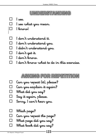 Vocabulary– BASICS / Primary
C.B. Hispania / Bilingual Project 123
mjesusra©2011
 I see.
 I see what you mean.
 I know!
 I don’t understand it.
 I don’t understand you.
 I didn’t understand you.
 I don’t get it.
 I don’t know.
 I don’t know what to do in this exercise.
 Can you repeat (it), please?
 Can you explain it again?
 What did you say?
 Say it again, please.
 Sorry, I can’t hear you.
 Which page?
 Can you repeat the page?
 What page did you say?
 What book did you say?
 