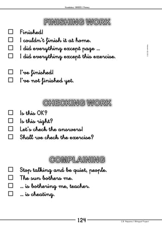 Vocabulary– BASICS / Primary
C.B. Hispania / Bilingual Project124
mjesusra©2011
 Finished!
 I couldn’t finish it at home.
 I did everything except page …
 I did everything except this exercise.
 I’ve finished!
 I’ve not finished yet.
 Is this OK?
 Is this right?
 Let’s check the answers!
 Shall we check the exercise?
 Stop talking and be quiet, people.
 The sun bothers me.
 … is bothering me, teacher.
 … is cheating.
 