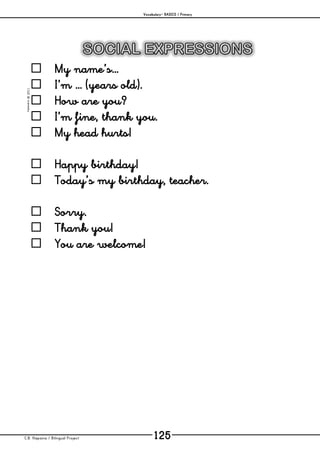 Vocabulary– BASICS / Primary
C.B. Hispania / Bilingual Project 125
mjesusra©2011
 My name’s…
 I’m … (years old).
 How are you?
 I’m fine, thank you.
 My head hurts!
 Happy birthday!
 Today’s my birthday, teacher.
 Sorry.
 Thank you!
 You are welcome!
 