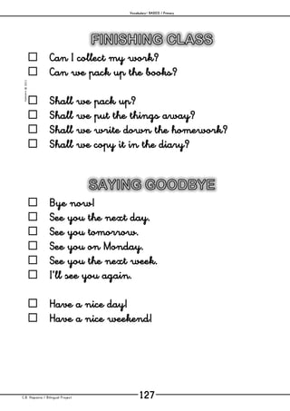 Vocabulary– BASICS / Primary
C.B. Hispania / Bilingual Project 127
mjesusra©2011
 Can I collect my work?
 Can we pack up the books?
 Shall we pack up?
 Shall we put the things away?
 Shall we write down the homework?
 Shall we copy it in the diary?
 Bye now!
 See you the next day.
 See you tomorrow.
 See you on Monday.
 See you the next week.
 I’ll see you again.
 Have a nice day!
 Have a nice weekend!
 