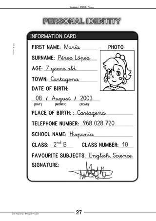 Vocabulary– BASICS / Primary
C.B. Hispania / Bilingual Project 27
mjesusra©2011
FIRST NAME: María PHOTO
SURNAME: Pérez López
AGE: 7 years old
TOWN: Cartagena
DATE OF BIRTH:
08 / August / 2003
(DAY) (MONTH) (YEAR)
PLACE OF BIRTH: : Cartagena
TELEPHONE NUMBER: 968 028 720
SCHOOL NAME: Hispania
CLASS: 2nd
B CLASS NUMBER: 10
FAVOURITE SUBJECTS: English, Science
SIGNATURE:
INFORMATION CARD
 