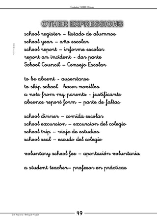 Vocabulary– BASICS / Primary
C.B. Hispania / Bilingual Project 49
mjesusra©2011
school register – listado de alumnos
school year – año escolar
school report – informe escolar
report an incident - dar parte
School Council – Consejo Escolar
to be absent - ausentarse
to skip school hacer novillos
a note from my parents - justificante
absence report form – parte de faltas
school dinner – comida escolar
school excursion – excursion del colegio
school trip – viaje de estudios
school seal – escudo del colegio
voluntary school fee – aportación voluntaria
a student teacher– profesor en prácticas
 