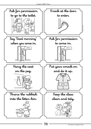 Vocabulary– BASICS / Primary
C.B. Hispania / Bilingual Project70
mjesusra©2011
Ask for permission
to go to the toilet.
Knock at the door
to enter.
Say ‘Good morning’
when you come in.
Ask for permission
to come in.
Hang the coat
on the peg.
Put your smock on
and do it up.
Throw the rubbish
into the litter-bin.
Keep the class
clean and tidy.
Good
morning!
Can I
come in?
 