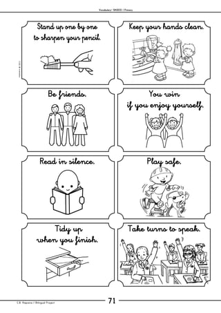 Vocabulary– BASICS / Primary
C.B. Hispania / Bilingual Project 71
mjesusra©2011
Stand up one by one
to sharpen your pencil.
Keep your hands clean.
Be friends. You win
if you enjoy yourself.
Read in silence. Play safe.
Tidy up
when you finish.
Take turns to speak.
 