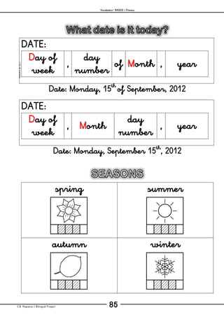 Vocabulary– BASICS / Primary
C.B. Hispania / Bilingual Project 85
mjesusra©2011
DATE:
Day of
week
,
day
number
of Month , year
Date: Monday, 15th
of September, 2012
DATE:
Day of
week
, Month
day
number
, year
Date: Monday, September 15th
, 2012
spring summer
autumn winter
 