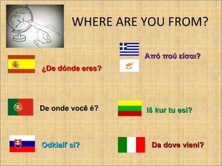 WHERE ARE YOU FROM?
¿De dónde eres?¿De dónde eres?
Από πού είσαι?Από πού είσαι?
De onde você é?De onde você é? Iš kur tu esi?Iš kur tu esi?
Odkialľ si?Odkialľ si? Da dove vieni?Da dove vieni?
 