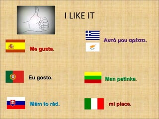 I LIKE IT
Me gusta.Me gusta.
Αυτό μου αρέσειΑυτό μου αρέσει..
Eu gosto.Eu gosto. Man patinkaMan patinka.
Mám to rádMám to rád.. mi piacemi piace..
 