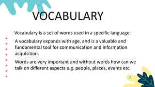 Vocabulary is a set of words used in a specific language
VOCABULARY
A vocabulary expands with age, and is a valuable and
fundamental tool for communication and information
acquisition.
Words are very important and without words how can we
talk on different aspects e.g. people, places, events etc.
 