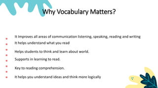 Why Vocabulary Matters?
It Improves all areas of communication listening, speaking, reading and writing
Helps students to think and learn about world.
Supports in learning to read.
Key to reading comprehension.
It helps you understand ideas and think more logically
It helps understand what you read
 