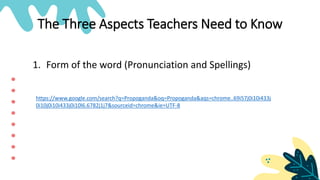 The Three Aspects Teachers Need to Know
1. Form of the word (Pronunciation and Spellings)
https://www.google.com/search?q=Propoganda&oq=Propoganda&aqs=chrome..69i57j0i10i433j
0i10j0i10i433j0i10l6.6782j1j7&sourceid=chrome&ie=UTF-8
 