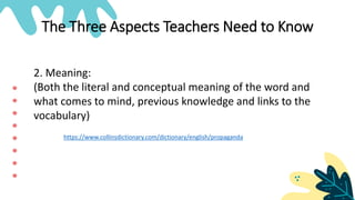 The Three Aspects Teachers Need to Know
2. Meaning:
(Both the literal and conceptual meaning of the word and
what comes to mind, previous knowledge and links to the
vocabulary)
https://www.collinsdictionary.com/dictionary/english/propaganda
 