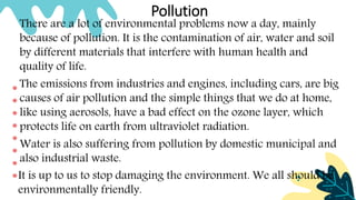Pollution
There are a lot of environmental problems now a day, mainly
because of pollution. It is the contamination of air, water and soil
by different materials that interfere with human health and
quality of life.
The emissions from industries and engines, including cars, are big
causes of air pollution and the simple things that we do at home,
like using aerosols, have a bad effect on the ozone layer, which
protects life on earth from ultraviolet radiation.
Water is also suffering from pollution by domestic municipal and
also industrial waste.
It is up to us to stop damaging the environment. We all should be
environmentally friendly.
 