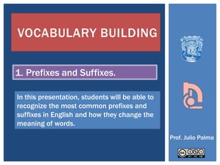 VOCABULARY BUILDING


1. Prefixes and Suffixes.

In this presentation, students will be able to
recognize the most common prefixes and
suffixes in English and how they change the
meaning of words.
                                                 Prof. Julio Palma
 