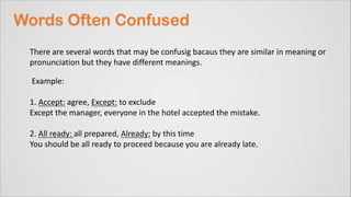 There are several words that may be confusig bacaus they are similar in meaning or
pronunciation but they have different meanings.
Example:
1. Accept: agree, Except: to exclude
Except the manager, everyone in the hotel accepted the mistake.
2. All ready: all prepared, Already: by this time
You should be all ready to proceed because you are already late.
 