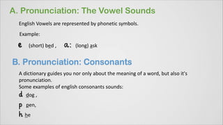 English Vowels are represented by phonetic symbols.
Example:
(short) bed , (long) ask
A dictionary guides you nor only about the meaning of a word, but also it's
pronunciation.
Some examples of english consonants sounds:
dog ,
pen,
he
 