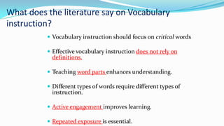 What does the literature say on Vocabulary
instruction?
 Vocabulary instruction should focus on critical words
 Effective vocabulary instruction does not rely on

definitions.

 Teaching word parts enhances understanding.
 Different types of words require different types of

instruction.

 Active engagement improves learning.
 Repeated exposure is essential.

 