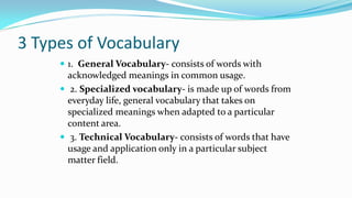 3 Types of Vocabulary
 1. General Vocabulary- consists of words with

acknowledged meanings in common usage.
 2. Specialized vocabulary- is made up of words from
everyday life, general vocabulary that takes on
specialized meanings when adapted to a particular
content area.
 3. Technical Vocabulary- consists of words that have
usage and application only in a particular subject
matter field.

 