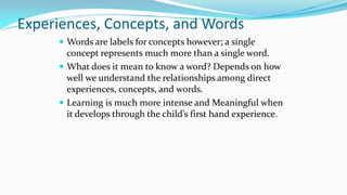 Experiences, Concepts, and Words
 Words are labels for concepts however; a single

concept represents much more than a single word.
 What does it mean to know a word? Depends on how
well we understand the relationships among direct
experiences, concepts, and words.
 Learning is much more intense and Meaningful when
it develops through the child’s first hand experience.

 