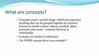What are concepts?
 Concepts create a mental image, which may represent

anything that can be grouped together by common
features or similar criteria: objects, symbols, ideas,
processes and events. Common Element or
relationship.
 Concepts are similar to schemata!!
 For EVERY concept there is an example!!!

 