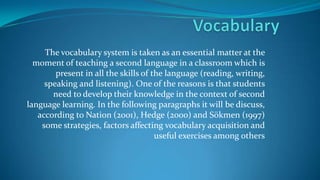 The vocabulary system is taken as an essential matter at the
moment of teaching a second language in a classroom which is
present in all the skills of the language (reading, writing,
speaking and listening). One of the reasons is that students
need to develop their knowledge in the context of second
language learning. In the following paragraphs it will be discuss,
according to Nation (2001), Hedge (2000) and Sökmen (1997)
some strategies, factors affecting vocabulary acquisition and
useful exercises among others

 