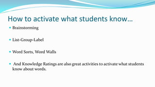 How to activate what students know…
 Brainstorming
 List-Group-Label

 Word Sorts, Word Walls
 And Knowledge Ratings are also great activities to activate what students

know about words.

 