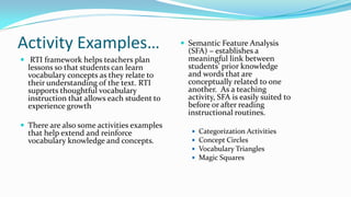 Activity Examples…
 RTI framework helps teachers plan

lessons so that students can learn
vocabulary concepts as they relate to
their understanding of the text. RTI
supports thoughtful vocabulary
instruction that allows each student to
experience growth

 There are also some activities examples

that help extend and reinforce
vocabulary knowledge and concepts.

 Semantic Feature Analysis

(SFA) – establishes a
meaningful link between
students’ prior knowledge
and words that are
conceptually related to one
another. As a teaching
activity, SFA is easily suited to
before or after reading
instructional routines.





Categorization Activities
Concept Circles
Vocabulary Triangles
Magic Squares

 