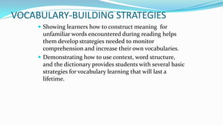 VOCABULARY-BUILDING STRATEGIES
 Showing learners how to construct meaning for

unfamiliar words encountered during reading helps
them develop strategies needed to monitor
comprehension and increase their own vocabularies.
 Demonstrating how to use context, word structure,
and the dictionary provides students with several basic
strategies for vocabulary learning that will last a
lifetime.

 