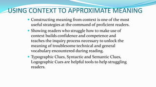 USING CONTEXT TO APPROXIMATE MEANING
 Constructing meaning from context is one of the most

useful strategies at the command of proficient readers.
 Showing readers who struggle how to make use of
context builds confidence and competence and
teaches the inquiry process necessary to unlock the
meaning of troublesome technical and general
vocabulary encountered during reading.
 Typographic Clues, Syntactic and Semantic Clues,
Logographic Cues are helpful tools to help struggling
readers.

 