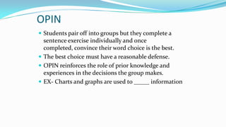 OPIN
 Students pair off into groups but they complete a

sentence exercise individually and once
completed, convince their word choice is the best.
 The best choice must have a reasonable defense.
 OPIN reinforces the role of prior knowledge and
experiences in the decisions the group makes.
 EX- Charts and graphs are used to _____ information

 