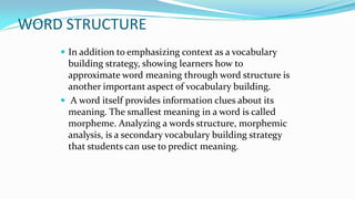 WORD STRUCTURE
 In addition to emphasizing context as a vocabulary

building strategy, showing learners how to
approximate word meaning through word structure is
another important aspect of vocabulary building.
 A word itself provides information clues about its
meaning. The smallest meaning in a word is called
morpheme. Analyzing a words structure, morphemic
analysis, is a secondary vocabulary building strategy
that students can use to predict meaning.

 