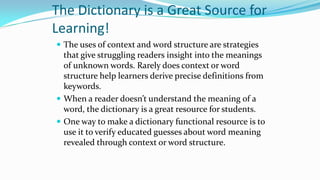 The Dictionary is a Great Source for
Learning!
 The uses of context and word structure are strategies

that give struggling readers insight into the meanings
of unknown words. Rarely does context or word
structure help learners derive precise definitions from
keywords.
 When a reader doesn’t understand the meaning of a
word, the dictionary is a great resource for students.
 One way to make a dictionary functional resource is to
use it to verify educated guesses about word meaning
revealed through context or word structure.

 