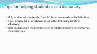Tips for helping students use a dictionary:
 Help students determine the “best fit” between a word and its definition.
 If you assign a list of words to look up in the dictionary, list them

selectively.
 Help students with the pronunciation key in the glossary or dictionary as
the need arises.

 