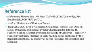 Reference list
 Muhammad Haroon Baig ,Ma Tesol (Oxford),CELTA(Cambridge),MA

Eng.(Punjab),PGD TEFL (AIOU)
 Ashley Hildebrant and Brittany Clawson.
 Fran Lehr, M.A., Lehr & Associates, Champaign, Illinois; Jean Osborn,
M.Ed., University of Illinois at Urbana Champaign; Dr. Elfrieda H.
Hiebert, Visiting Research Professor, University of California – Berkeley. A
Focus on vocabulary Practices in Early Reading Series published by the
Regional Educational Laboratory at Pacific Resources for Education and
Learning.

 