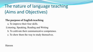 The nature of language teaching
(Aims and Objectives)
The purpose of English teaching
a. To improve their four skills.
Listening, Speaking, Reading and Writing
b. To cultivate their communicative competence.
c. To show them the way to study themselves.

Haroon

 