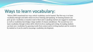 Ways to learn vocabulary:
Nation (2001) mentioned two ways which vocabulary can be learned. The first way is to learn
vocabulary through oral skills which involves listening and speaking. In listening learners can
pick up new vocabulary as teachers read to them and in speaking learners are suggest to memorise
as well as vocabulary knowledge a large number of clauses and phrases. The second way is to
learn vocabulary through written skills which involves reading and writing. In reading students
can learn new vocabulary by guessing words from context and in writing teachers ask for words to
be marked so it can be used to encourage vocabulary development.

 