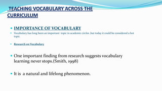 TEACHING VOCABULARY ACROSS THE
CURRICULUM
 IMPORTANCE OF VOCABULARY
 Vocabulary has long been an important topic in academic circles ,but today it could be considered a hot
topic.
 Research on Vocabulary

 One important finding from research suggests vocabulary

learning never stops.(Smith, 1998)
 It is a natural and lifelong phenomenon.

 