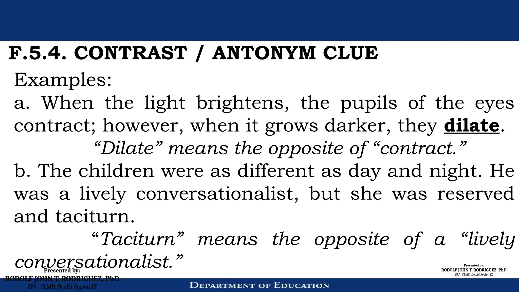 Presented by:
RODOLF JOHN T. RODRIGUEZ, PhD
EPS - CLMD, DepEd Region IX
Presented by:
RODOLF JOHN T. RODRIGUEZ, PhD
EPS - CLMD, DepEd Region IX
F.5.4. CONTRAST / ANTONYM CLUE
Examples:
a. When the light brightens, the pupils of the eyes
contract; however, when it grows darker, they dilate.
“Dilate” means the opposite of “contract.”
b. The children were as different as day and night. He
was a lively conversationalist, but she was reserved
and taciturn.
“Taciturn” means the opposite of a “lively
conversationalist.”
 