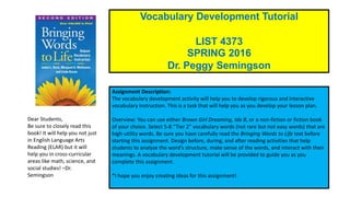 Submit by 11:59 p.m. Sunday of Week 7, March 6, 2016.
Please use the required template.
Vocabulary Development Tutorial
LIST 4373
SPRING 2016
Dr. Peggy Semingson
Dear Students,
Be sure to closely read this
book! It will help you not just
in English Language Arts
Reading (ELAR) but it will
help you in cross-curricular
areas like math, science, and
social studies! –Dr.
Semingson
Assignment Description:
The vocabulary development activity will help you to develop rigorous and interactive
vocabulary instruction. This is a task that will help you as you develop your lesson plan.
Overview: You can use either Brown Girl Dreaming, Ida B, or a non-fiction or fiction book
of your choice. Select 5-8 “Tier 2” vocabulary words (not rare but not easy words) that are
high-utility words. Be sure you have carefully read the Bringing Words to Life text before
starting this assignment. Design before, during, and after reading activities that help
students to analyze the word’s structure, make sense of the words, and interact with their
meanings. A vocabulary development tutorial will be provided to guide you as you
complete this assignment.
*I hope you enjoy creating ideas for this assignment!
 
