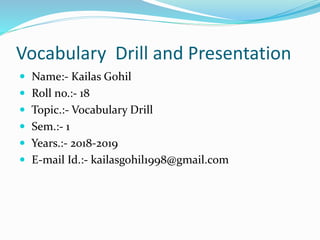 Vocabulary Drill and Presentation
 Name:- Kailas Gohil
 Roll no.:- 18
 Topic.:- Vocabulary Drill
 Sem.:- 1
 Years.:- 2018-2019
 E-mail Id.:- kailasgohil1998@gmail.com
 