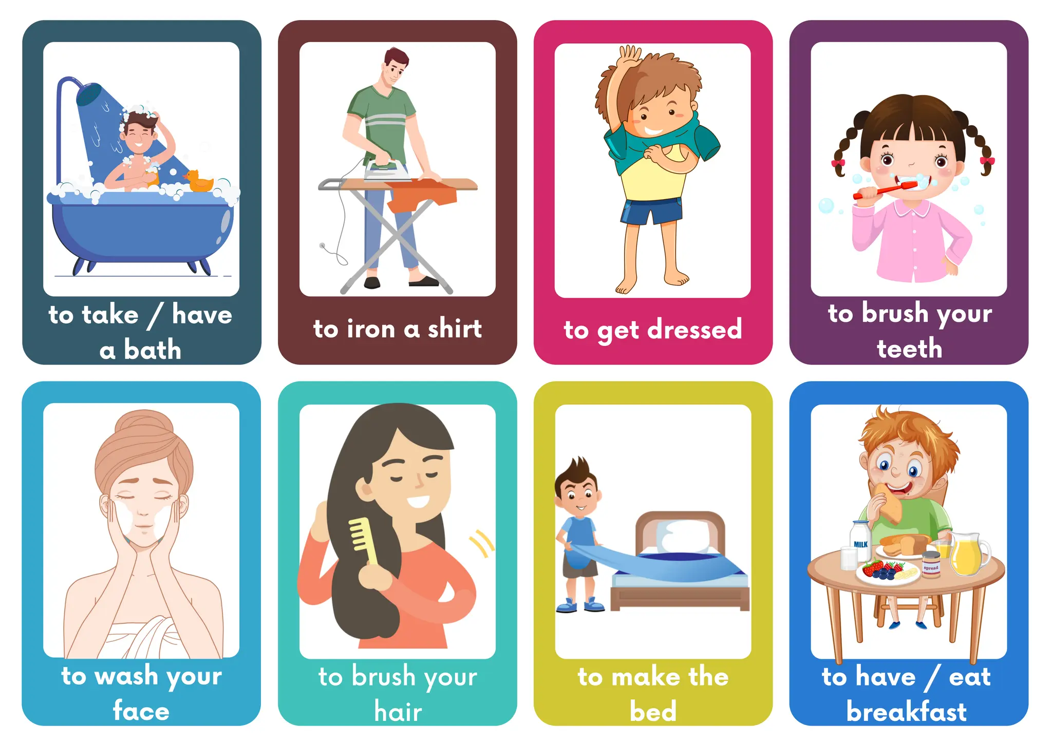 to take / have
a bath
to iron a shirt
to wash your
face
to brush your
teeth
to get dressed
to brush your
hair
to make the
bed
to have / eat
breakfast
 
