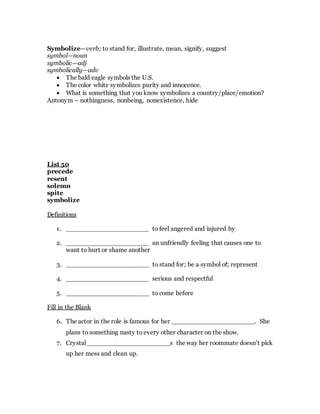 Symbolize—verb; to stand for, illustrate, mean, signify, suggest
symbol—noun
symbolic—adj
symbolically—adv
 The bald eagle symbols the U.S.
 The color white symbolizes purity and innocence.
 What is something that you know symbolizes a country/place/emotion?
Antonym – nothingness, nonbeing, nonexistence, hide
List 50
precede
resent
solemn
spite
symbolize
Definitions
1. _____________________ to feel angered and injured by
2. _____________________ an unfriendly feeling that causes one to
want to hurt or shame another
3. _____________________ to stand for; be a symbol of; represent
4. _____________________ serious and respectful
5. _____________________ to come before
Fill in the Blank
6. The actor in the role is famous for her _____________________. She
plans to something nasty to every other character on the show.
7. Crystal _____________________s the way her roommate doesn’t pick
up her mess and clean up.
 