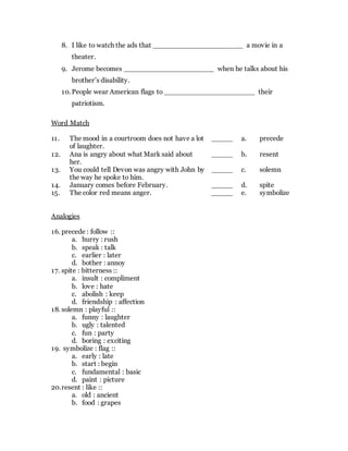 8. I like to watch the ads that _____________________ a movie in a
theater.
9. Jerome becomes _____________________ when he talks about his
brother’s disability.
10.People wear American flags to _____________________ their
patriotism.
Word Match
11. The mood in a courtroom does not have a lot
of laughter.
_____ a. precede
12. Ana is angry about what Mark said about
her.
_____ b. resent
13. You could tell Devon was angry with John by
the way he spoke to him.
_____ c. solemn
14. January comes before February. _____ d. spite
15. The color red means anger. _____ e. symbolize
Analogies
16. precede : follow ::
a. hurry : rush
b. speak : talk
c. earlier : later
d. bother : annoy
17. spite : bitterness ::
a. insult : compliment
b. love : hate
c. abolish : keep
d. friendship : affection
18. solemn : playful ::
a. funny : laughter
b. ugly : talented
c. fun : party
d. boring : exciting
19. symbolize : flag ::
a. early : late
b. start : begin
c. fundamental : basic
d. paint : picture
20.resent : like ::
a. old : ancient
b. food : grapes
 