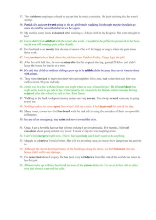 37. The stubborn employee refused to accept that he made a mistake. He kept insisting that he wasn't 
wrong. 
38. Patrick felt quite awkward going to his ex-girlfriend's wedding. He thought maybe shouldn't go 
since it could be uncomfortable to see her again. 
39. My mother came home exhausted after working a 12-hour shift at the hospital. She went straight to 
bed. 
40. Carrie didn't feel satisfied with the report she wrote. It needed to be perfect to present it to her boss, 
and it was still missing quite a few details. 
41. Her husband is so moody that she never knows if he will be happy or angry when she gets home 
from work. 
42. I am anxious to hear back about the job interview I had on Friday. I hope I get the job! 
43. After his wife left him, he was so miserable that he stopped shaving, gained 20 kilos, and didn't 
leave the house for weeks at a time. 
44. It's said that children without siblings grow up to be selfish adults because they never learn to share 
with others. 
45. They were shocked to learn that their beloved neighbor, Miss Ann, had stolen their car. She was 
such a sweet, 90-year old lady. 
46. Jamie was in a bar with his friends one night when he saw a beautiful girl. He felt confident that 
night so he went to go talk to her. Unfortunately, he returned to his friends within minutes feeling 
rejected after she refused to talk to him. Poor Jamie. 
47. Walking to the bank to deposit money makes me very uneasy. I'm always scared someone is going 
to rob me. 
48. Nothing makes me more upset than when I fail my exams. I feel depressed the rest of the day. 
49. Many times, co-workers feel burdened with the task of covering the mistakes of their irresponsible 
colleagues. 
50. In case of an emergency, stay calm and move toward the exits. 
51. Once, I got a horrible haircut that left me looking I got electrocuted. For months, I felt self-conscious 
about going outside my house. I swear everyone was laughing at me. 
52. I don't feel energetic right now, if fact I feel quite lazy and I don't want to do anything. 
53. Maggie is a fearless friend of mine. She will try anything once, no matter how dangerous the activity 
is. 
54. Although the storm destroyed many of the buildings along the shore, we feel fortunate that our 
house didn't suffer any damage. 
55. I'm concerned about Gregory. He has been very withdrawn from the rest of the world ever since he 
lost his job. 
56. Allison broke up with her boyfriend because of his jealous behavior. He never let her talk to other 
men and always screened her calls. 

