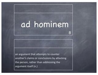 ad hominem
                                                                 8




an	
  argument	
  that	
  aBempts	
  to	
  counter	
  
another’s	
  claims	
  or	
  conclusions	
  by	
  aBacking	
  
the	
  person,	
  rather	
  than	
  addressing	
  the	
  
argument	
  itself	
  (n.)
 