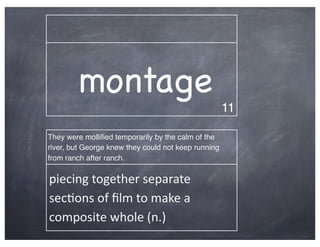 montage
                                                     11

They were molliﬁed temporarily by the calm of the
river, but George knew they could not keep running
from ranch after ranch.

piecing	
  together	
  separate	
  
sec2ons	
  of	
  ﬁlm	
  to	
  make	
  a	
  
composite	
  whole	
  (n.)
 