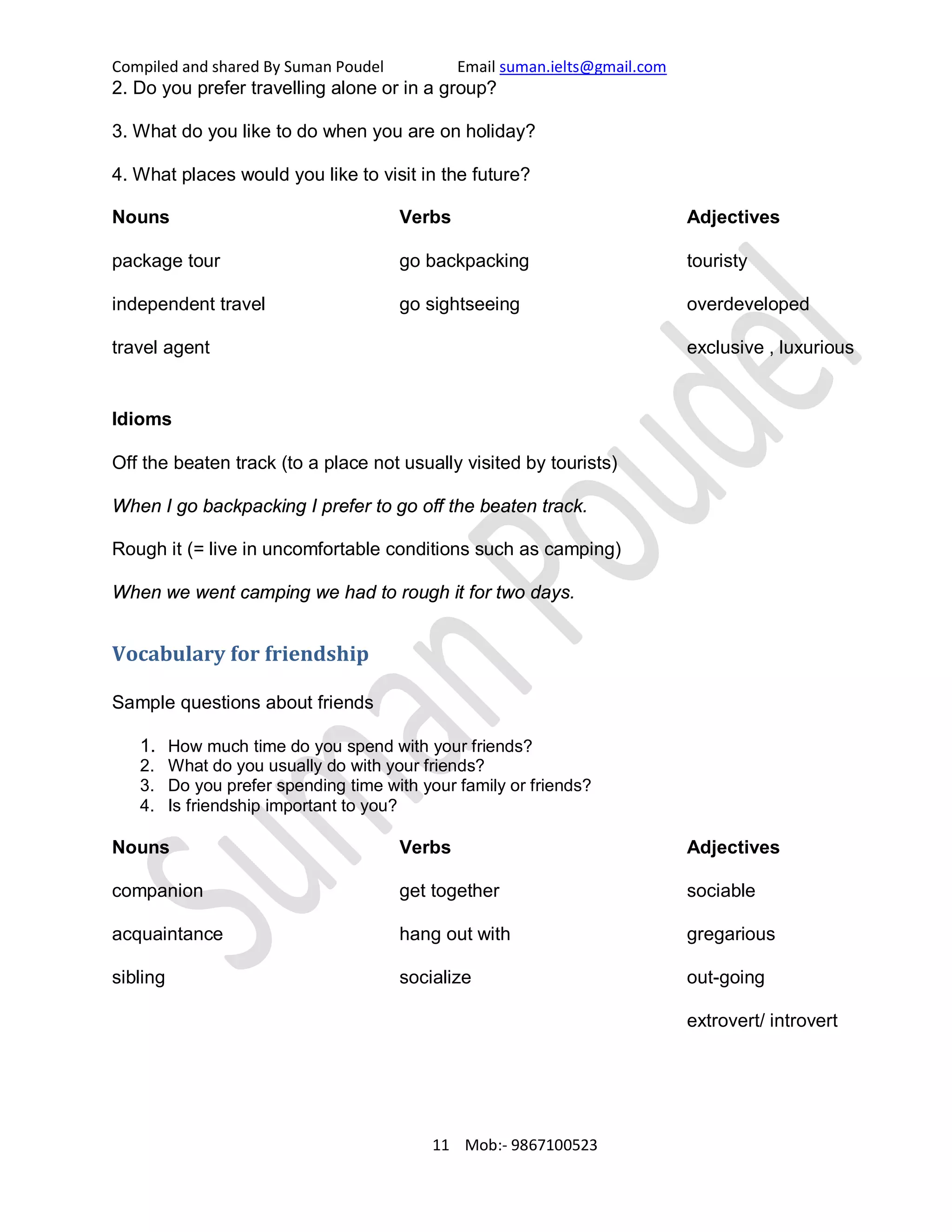 Compiled and shared By Suman Poudel Email suman.ielts@gmail.com
2. Do you prefer travelling alone or in a group?
3. What do you like to do when you are on holiday?
4. What places would you like to visit in the future?
Nouns
package tour
independent travel
travel agent
Verbs
go backpacking
go sightseeing
Adjectives
touristy
overdeveloped
exclusive , luxurious
Idioms
Off the beaten track (to a place not usually visited by tourists)
When I go backpacking I prefer to go off the beaten track.
Rough it (= live in uncomfortable conditions such as camping)
When we went camping we had to rough it for two days.
Vocabulary for friendship
Sample questions about friends
1. How much time do you spend with your friends?
2. What do you usually do with your friends?
3. Do you prefer spending time with your family or friends?
4. Is friendship important to you?
Nouns
companion
acquaintance
sibling
Verbs
get together
hang out with
socialize
Adjectives
sociable
gregarious
out-going
extrovert/ introvert
11 Mob:- 9867100523
 