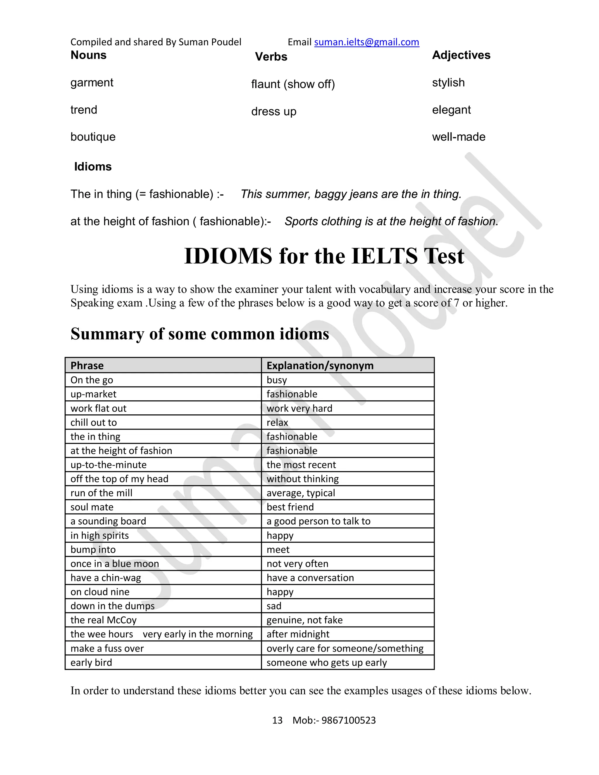 Compiled and shared By Suman Poudel Email suman.ielts@gmail.com
Nouns
garment
trend
boutique
Verbs
flaunt (show off)
dress up
Adjectives
stylish
elegant
well-made
Idioms
The in thing (= fashionable) :- This summer, baggy jeans are the in thing.
at the height of fashion ( fashionable):- Sports clothing is at the height of fashion.
IDIOMS for the IELTS Test
Using idioms is a way to show the examiner your talent with vocabulary and increase your score in the
Speaking exam .Using a few of the phrases below is a good way to get a score of 7 or higher.
Summary of some common idioms
Phrase Explanation/synonym
On the go busy
up-market fashionable
work flat out work very hard
chill out to relax
the in thing fashionable
at the height of fashion fashionable
up-to-the-minute the most recent
off the top of my head without thinking
run of the mill average, typical
soul mate best friend
a sounding board a good person to talk to
in high spirits happy
bump into meet
once in a blue moon not very often
have a chin-wag have a conversation
on cloud nine happy
down in the dumps sad
the real McCoy genuine, not fake
the wee hours very early in the morning after midnight
make a fuss over overly care for someone/something
early bird someone who gets up early
In order to understand these idioms better you can see the examples usages of these idioms below.
13 Mob:- 9867100523
 